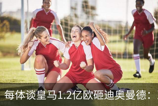 每体谈皇马1.2亿欧砸迪奥曼德：亚马尔横空出世给皇马带来压迫感