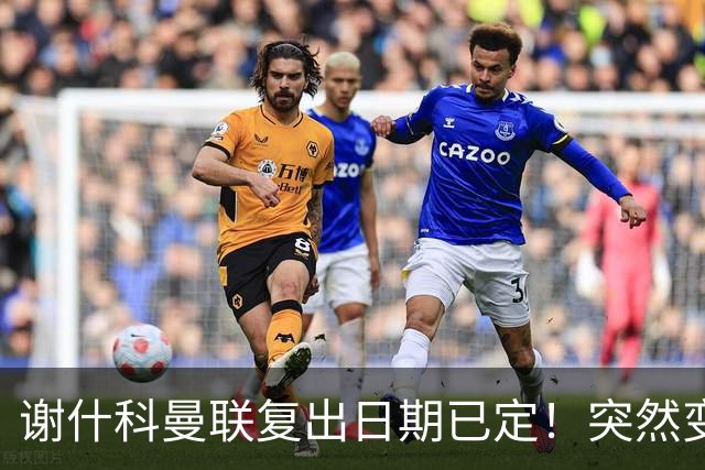 谢什科曼联复出日期已定！突然变壮原因揭晓，跟队合练后将恢复正常